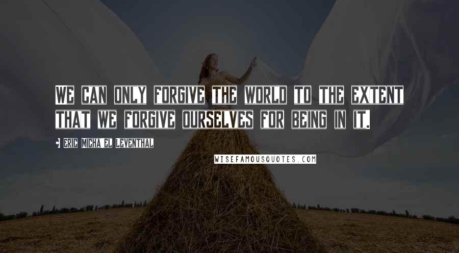 Eric Micha'el Leventhal Quotes: We can only forgive the world to the extent that we forgive ourselves for being in it.