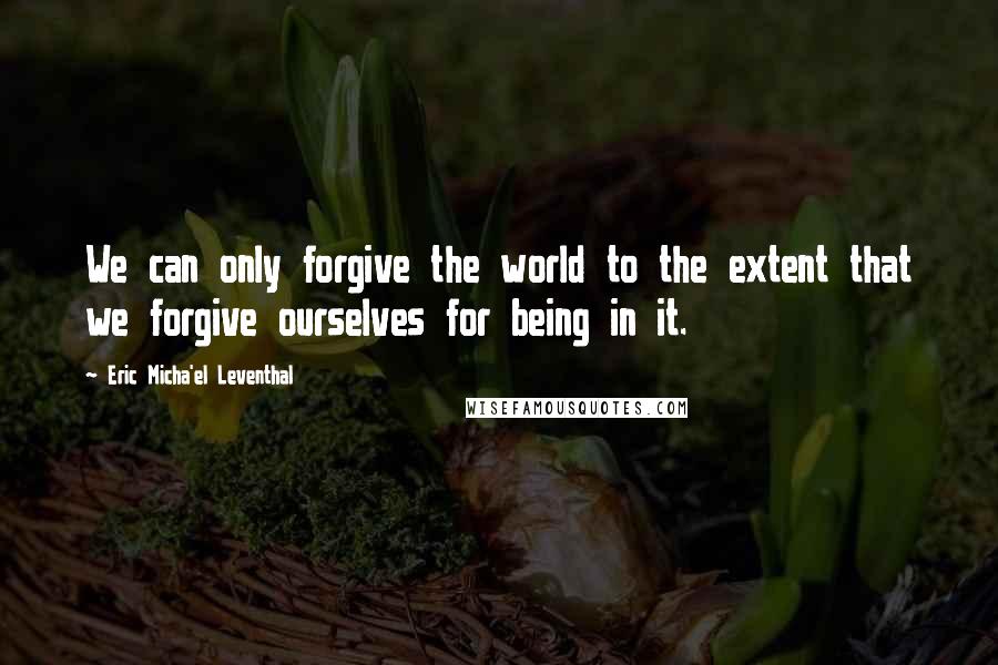 Eric Micha'el Leventhal Quotes: We can only forgive the world to the extent that we forgive ourselves for being in it.