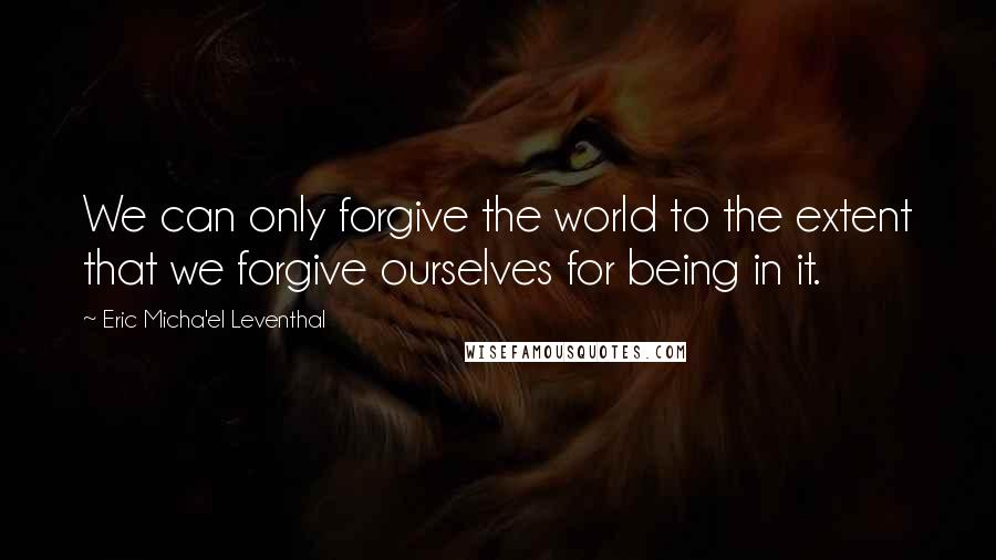 Eric Micha'el Leventhal Quotes: We can only forgive the world to the extent that we forgive ourselves for being in it.