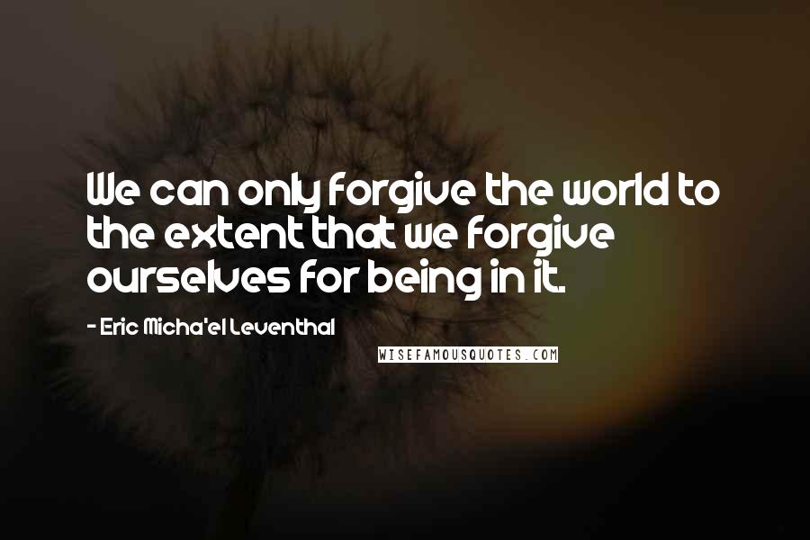 Eric Micha'el Leventhal Quotes: We can only forgive the world to the extent that we forgive ourselves for being in it.