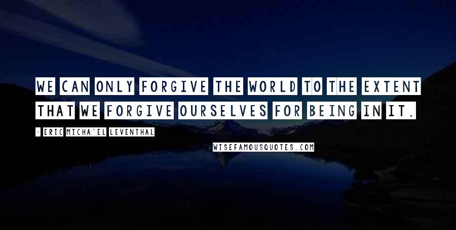 Eric Micha'el Leventhal Quotes: We can only forgive the world to the extent that we forgive ourselves for being in it.