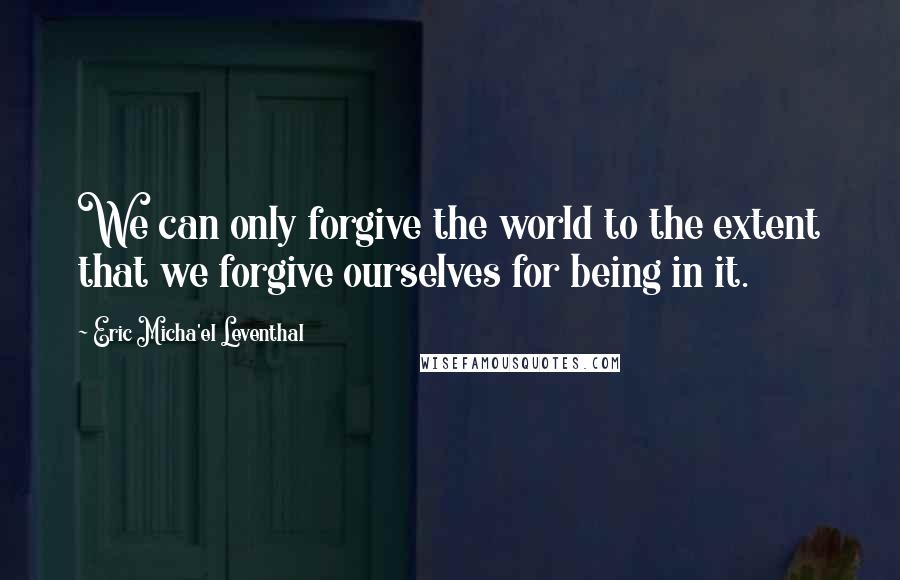 Eric Micha'el Leventhal Quotes: We can only forgive the world to the extent that we forgive ourselves for being in it.