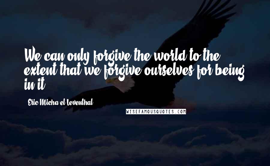 Eric Micha'el Leventhal Quotes: We can only forgive the world to the extent that we forgive ourselves for being in it.