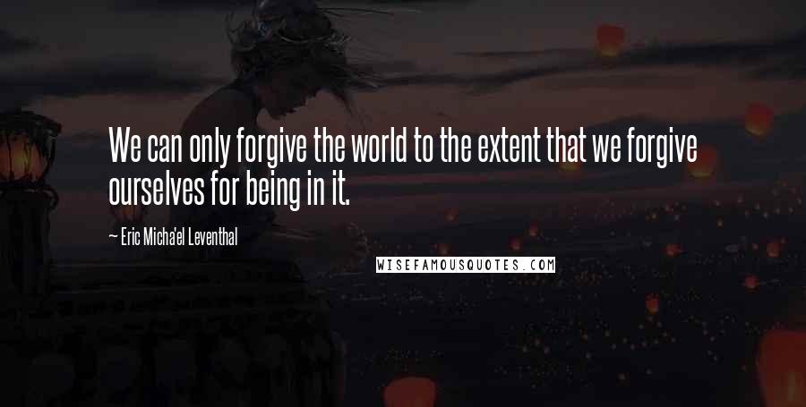 Eric Micha'el Leventhal Quotes: We can only forgive the world to the extent that we forgive ourselves for being in it.