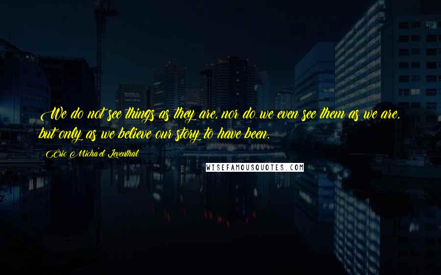 Eric Micha'el Leventhal Quotes: We do not see things as they are, nor do we even see them as we are, but only as we believe our story to have been.