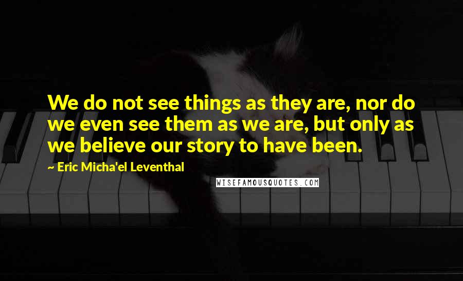 Eric Micha'el Leventhal Quotes: We do not see things as they are, nor do we even see them as we are, but only as we believe our story to have been.