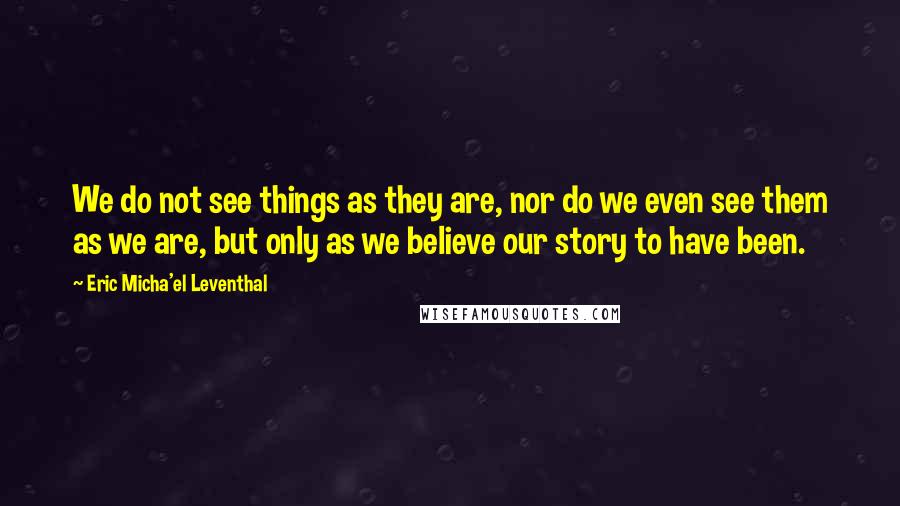 Eric Micha'el Leventhal Quotes: We do not see things as they are, nor do we even see them as we are, but only as we believe our story to have been.