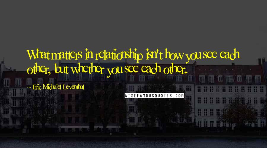 Eric Micha'el Leventhal Quotes: What matters in relationship isn't how you see each other, but whether you see each other.