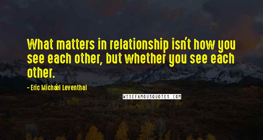 Eric Micha'el Leventhal Quotes: What matters in relationship isn't how you see each other, but whether you see each other.