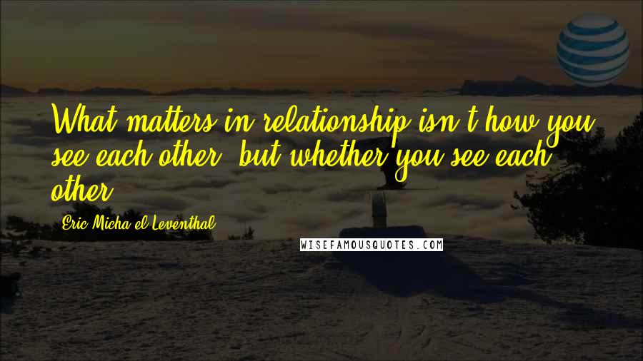 Eric Micha'el Leventhal Quotes: What matters in relationship isn't how you see each other, but whether you see each other.