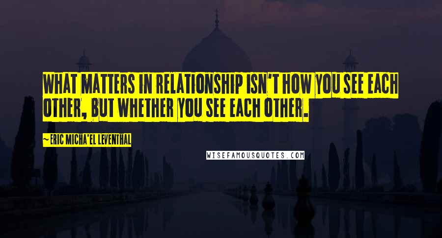 Eric Micha'el Leventhal Quotes: What matters in relationship isn't how you see each other, but whether you see each other.