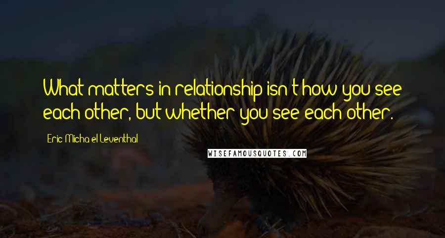 Eric Micha'el Leventhal Quotes: What matters in relationship isn't how you see each other, but whether you see each other.