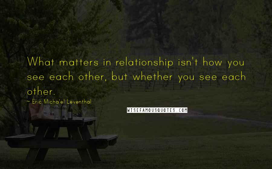 Eric Micha'el Leventhal Quotes: What matters in relationship isn't how you see each other, but whether you see each other.