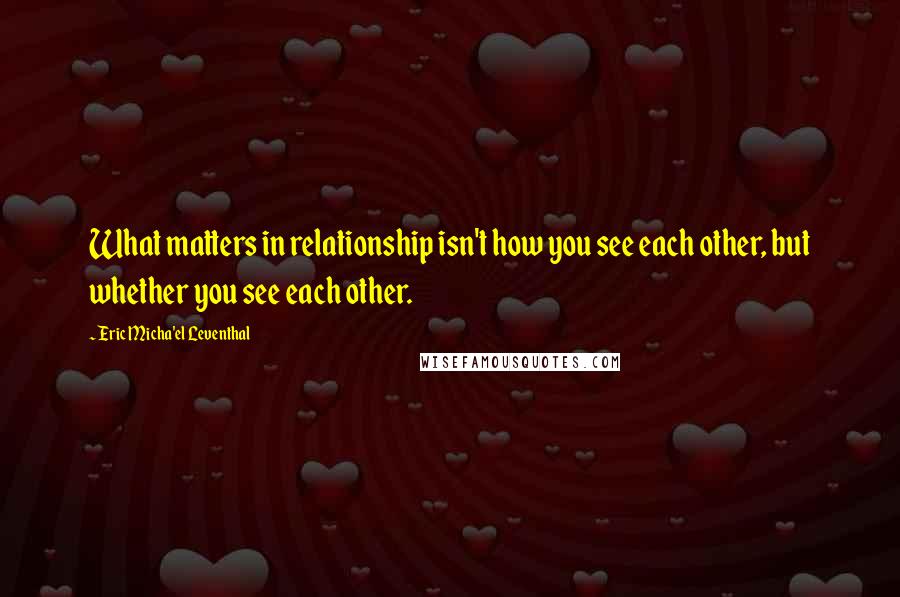 Eric Micha'el Leventhal Quotes: What matters in relationship isn't how you see each other, but whether you see each other.