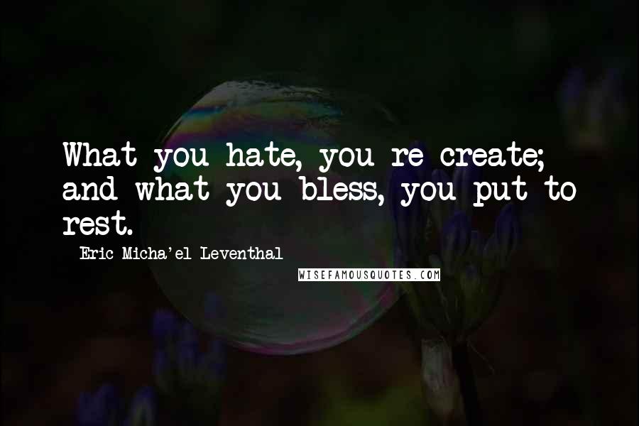 Eric Micha'el Leventhal Quotes: What you hate, you re-create; and what you bless, you put to rest.