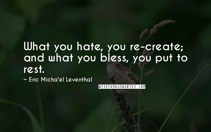 Eric Micha'el Leventhal Quotes: What you hate, you re-create; and what you bless, you put to rest.