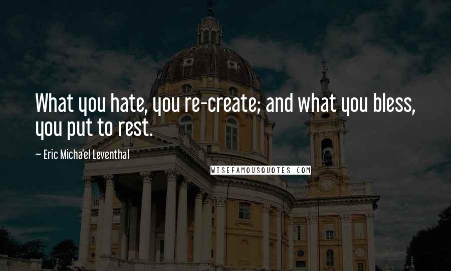 Eric Micha'el Leventhal Quotes: What you hate, you re-create; and what you bless, you put to rest.