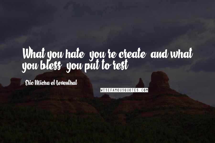 Eric Micha'el Leventhal Quotes: What you hate, you re-create; and what you bless, you put to rest.