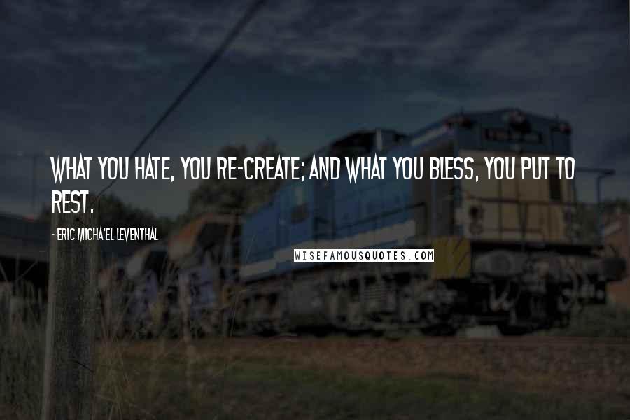 Eric Micha'el Leventhal Quotes: What you hate, you re-create; and what you bless, you put to rest.