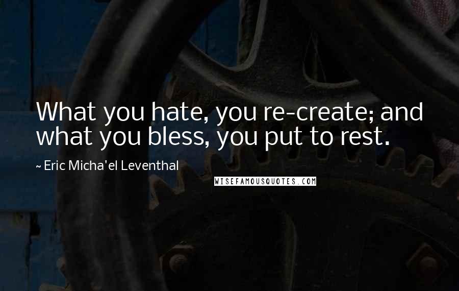 Eric Micha'el Leventhal Quotes: What you hate, you re-create; and what you bless, you put to rest.