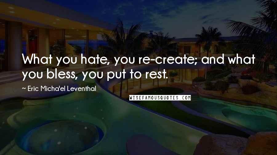 Eric Micha'el Leventhal Quotes: What you hate, you re-create; and what you bless, you put to rest.