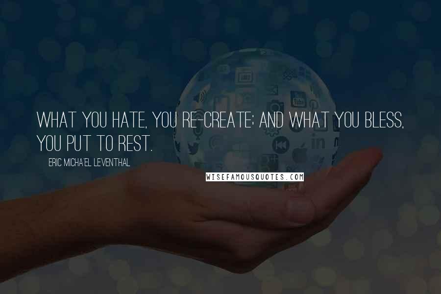 Eric Micha'el Leventhal Quotes: What you hate, you re-create; and what you bless, you put to rest.