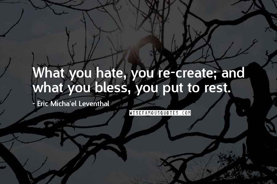 Eric Micha'el Leventhal Quotes: What you hate, you re-create; and what you bless, you put to rest.