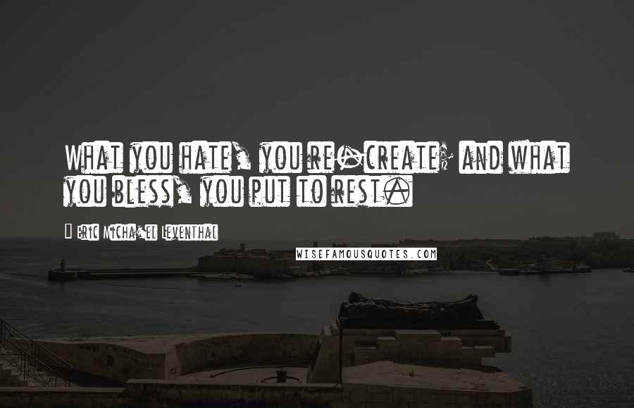 Eric Micha'el Leventhal Quotes: What you hate, you re-create; and what you bless, you put to rest.