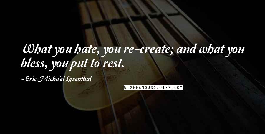 Eric Micha'el Leventhal Quotes: What you hate, you re-create; and what you bless, you put to rest.