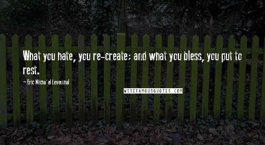 Eric Micha'el Leventhal Quotes: What you hate, you re-create; and what you bless, you put to rest.