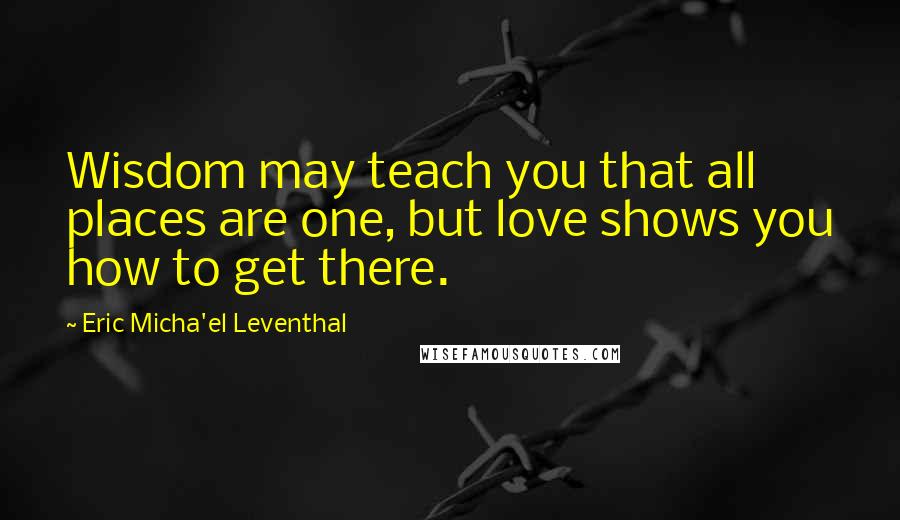 Eric Micha'el Leventhal Quotes: Wisdom may teach you that all places are one, but love shows you how to get there.