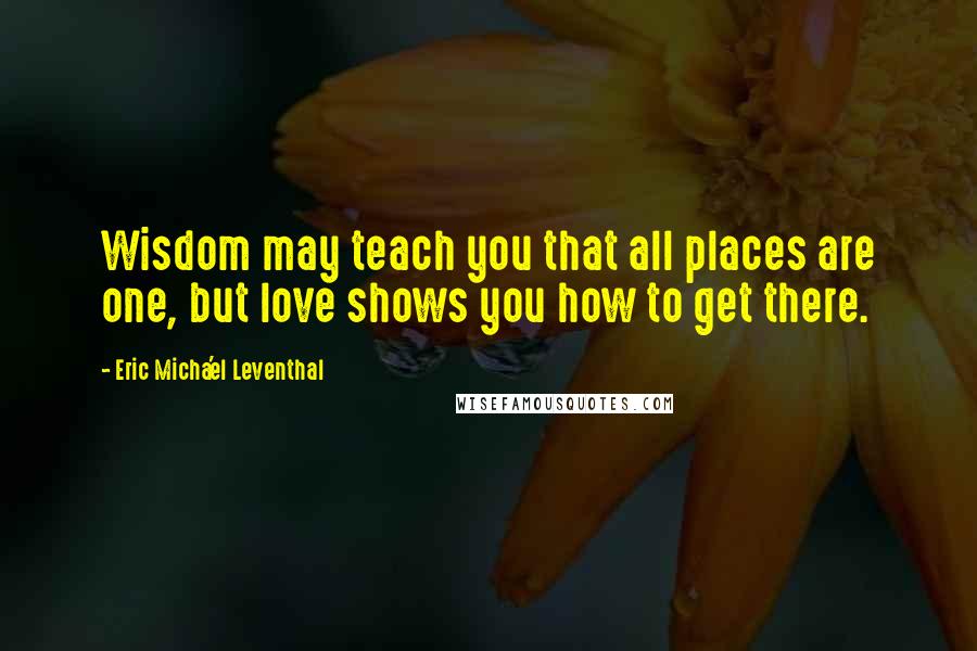 Eric Micha'el Leventhal Quotes: Wisdom may teach you that all places are one, but love shows you how to get there.