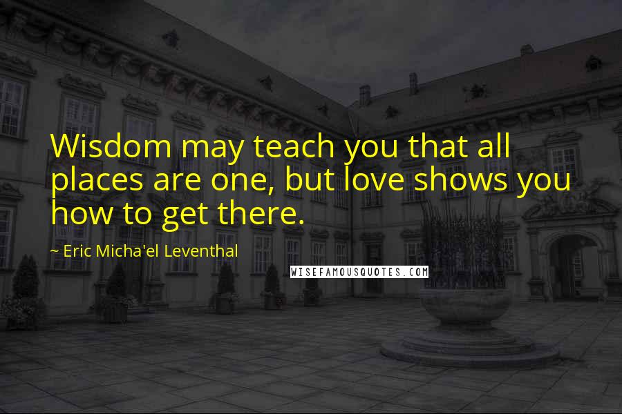 Eric Micha'el Leventhal Quotes: Wisdom may teach you that all places are one, but love shows you how to get there.