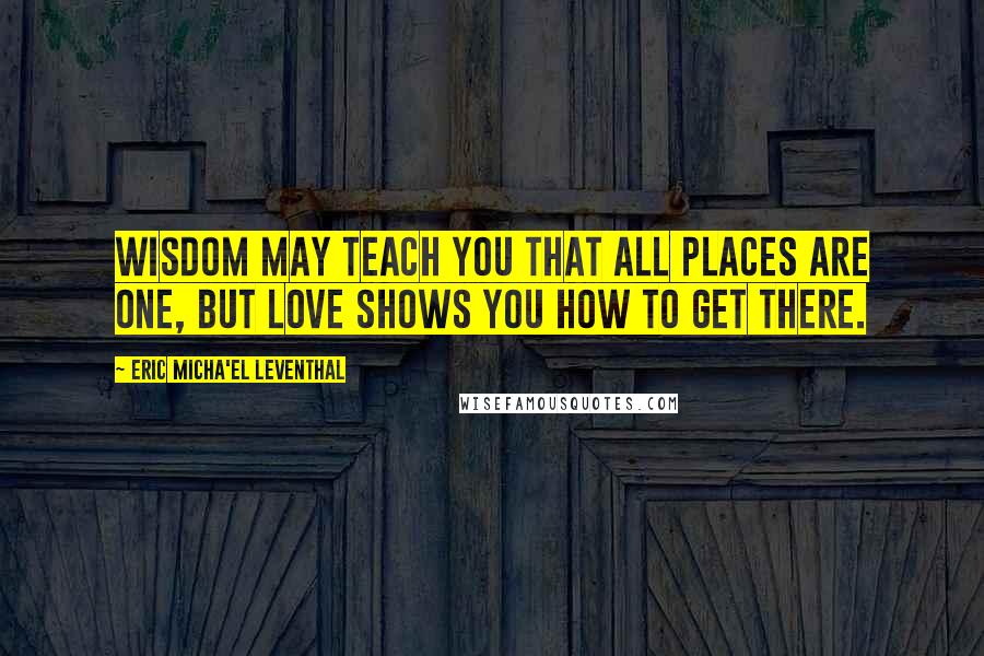 Eric Micha'el Leventhal Quotes: Wisdom may teach you that all places are one, but love shows you how to get there.