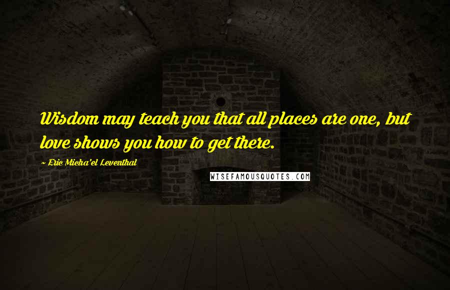 Eric Micha'el Leventhal Quotes: Wisdom may teach you that all places are one, but love shows you how to get there.