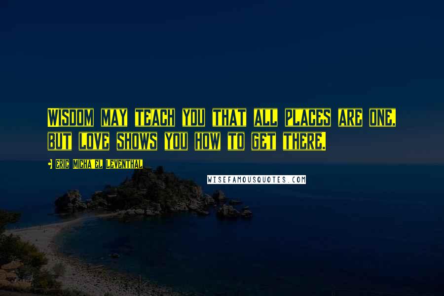 Eric Micha'el Leventhal Quotes: Wisdom may teach you that all places are one, but love shows you how to get there.