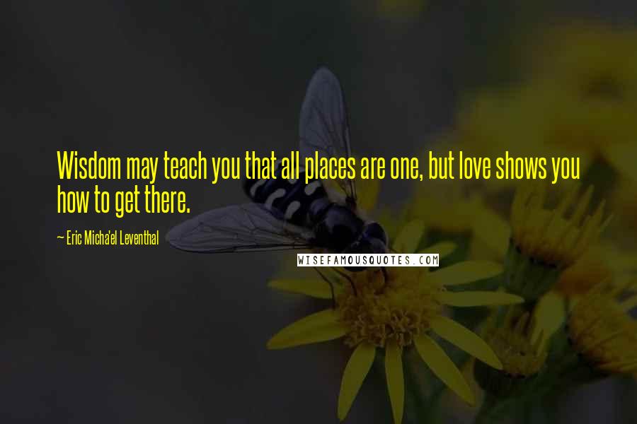 Eric Micha'el Leventhal Quotes: Wisdom may teach you that all places are one, but love shows you how to get there.