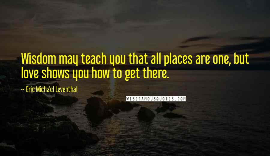 Eric Micha'el Leventhal Quotes: Wisdom may teach you that all places are one, but love shows you how to get there.