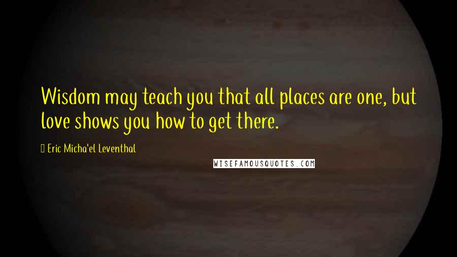 Eric Micha'el Leventhal Quotes: Wisdom may teach you that all places are one, but love shows you how to get there.