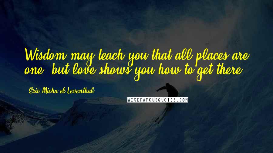 Eric Micha'el Leventhal Quotes: Wisdom may teach you that all places are one, but love shows you how to get there.
