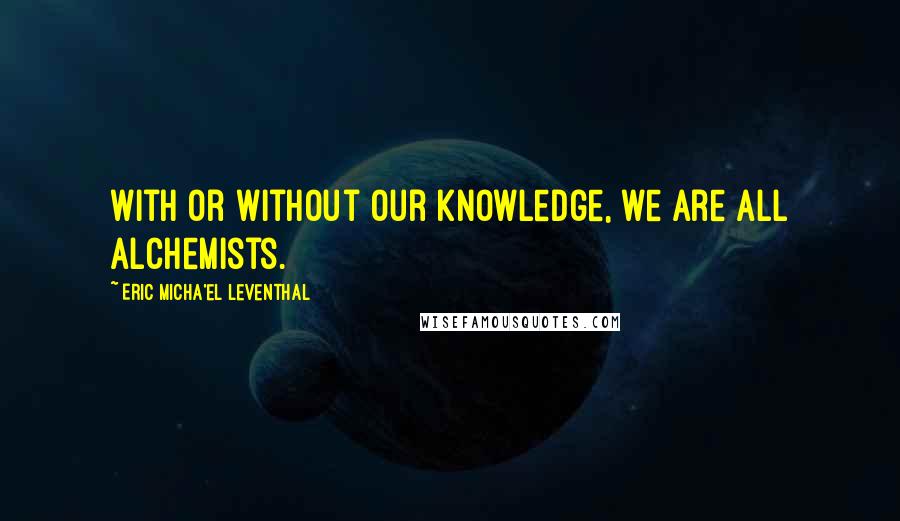 Eric Micha'el Leventhal Quotes: With or without our knowledge, we are all alchemists.