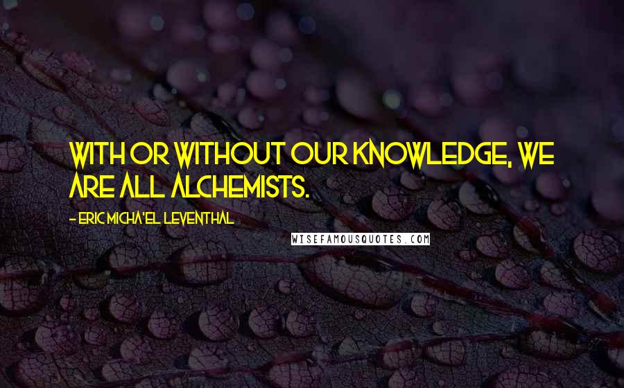 Eric Micha'el Leventhal Quotes: With or without our knowledge, we are all alchemists.