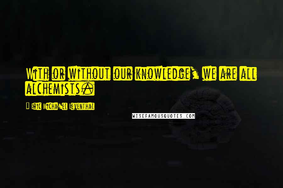 Eric Micha'el Leventhal Quotes: With or without our knowledge, we are all alchemists.