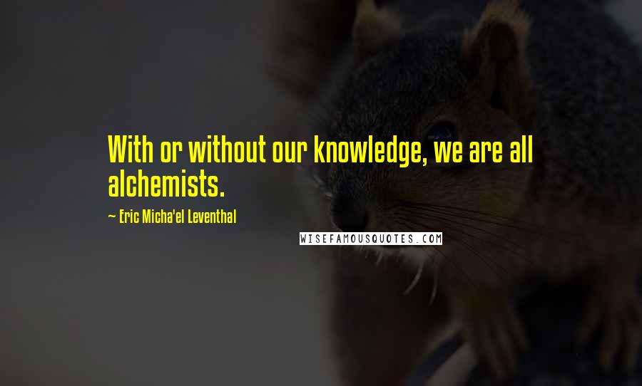 Eric Micha'el Leventhal Quotes: With or without our knowledge, we are all alchemists.