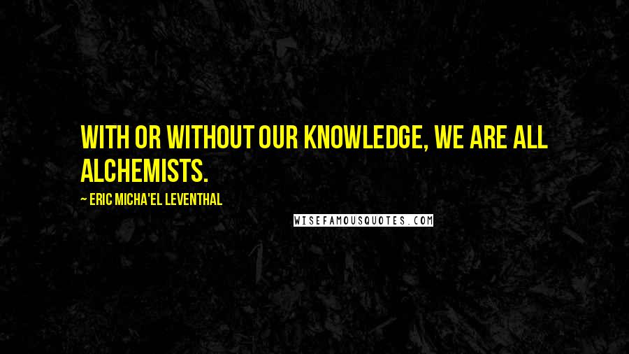 Eric Micha'el Leventhal Quotes: With or without our knowledge, we are all alchemists.