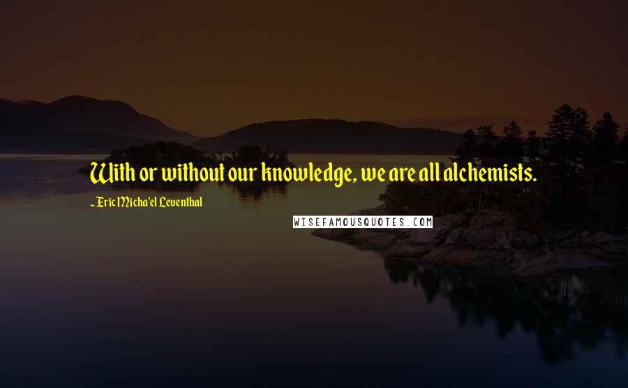 Eric Micha'el Leventhal Quotes: With or without our knowledge, we are all alchemists.