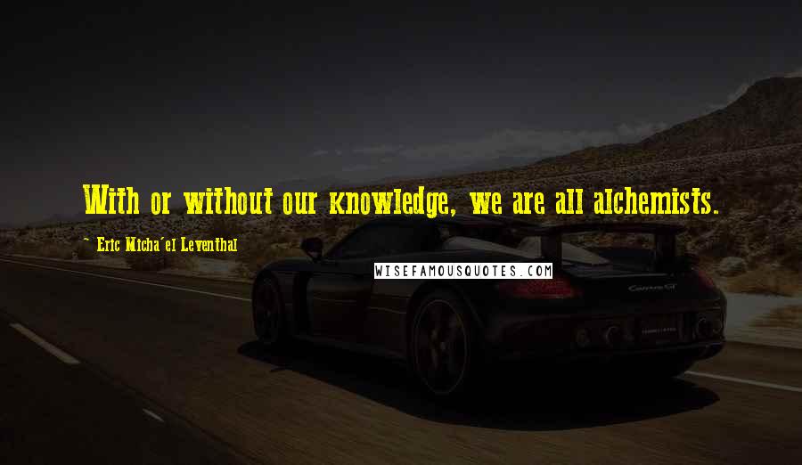 Eric Micha'el Leventhal Quotes: With or without our knowledge, we are all alchemists.