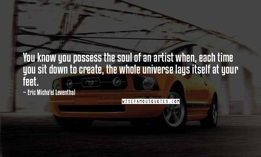 Eric Micha'el Leventhal Quotes: You know you possess the soul of an artist when, each time you sit down to create, the whole universe lays itself at your feet.