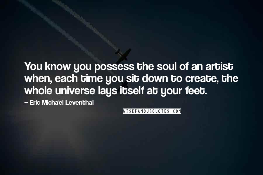 Eric Micha'el Leventhal Quotes: You know you possess the soul of an artist when, each time you sit down to create, the whole universe lays itself at your feet.