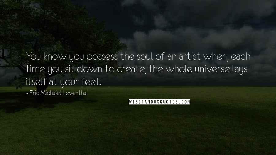 Eric Micha'el Leventhal Quotes: You know you possess the soul of an artist when, each time you sit down to create, the whole universe lays itself at your feet.